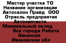 Мастер участка ТО › Название организации ­ Автосалон Прайд, ООО › Отрасль предприятия ­ Автозапчасти › Минимальный оклад ­ 20 000 - Все города Работа » Вакансии   . Ивановская обл.,Иваново г.